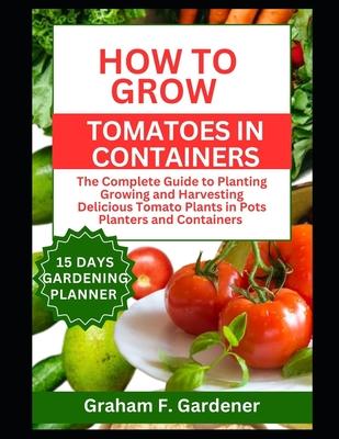 How to Grow Tomatoes in Containers: The Complete Guide to Planting Growing and Harvesting Delicious Tomato Plants in Pots Planters and Containers for Subscription