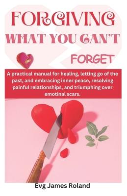 Forgiving What You Can't Forget: A practical manual for healing, letting go of the past, and embracing inner peace, resolving painful relationships, a