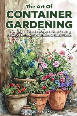 The Art of Container Gardening: Everything You Need to Know to Start Growing Flowers, Herbs, and Vegetables in Small Places