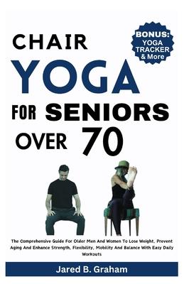 Chair Yoga for Seniors Over 70: The Comprehensive Guide For Older Men And Women To Lose Weight, Prevent Aging And Enhance Strength, Flexibility, Mobil