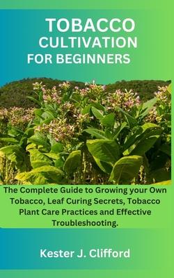 Tobacco Cultivation for Beginners: The Complete Guide to Growing your Own Tobacco, Leaf Curing Secrets, Tobacco Plant Care Practices and Effective Tro