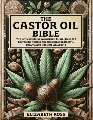 The Castor Oil Bible: The Ultimate Guide to Nature's Elixir Over 100 Castor Oil Recipes and Remedies for Health, Beauty, and Holistic Wellbe