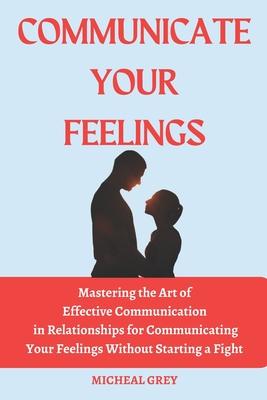 Communicate Your Feelings: Mastering the Art of Effective Communication in Relationships for Communicating your Feelings Without Starting a Fight