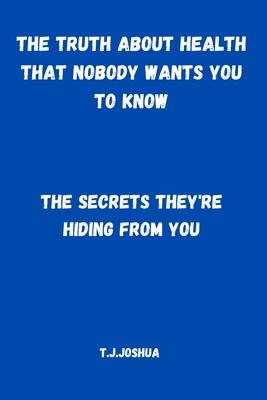 The Truth About Health That Nobody Wants You to Know: The Secrets They're Hiding From You