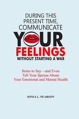 During This Present Time, Communicate Your Feelings Without Starting a War.: Items to Say-and Even Tell Your Spouse About Your Emotional and Mental He