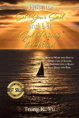 How to Set Your Sail and Let God Provide the Wind: How to Work with God to Create a Life of Success and Happiness and to Reach Your Goals with Ease