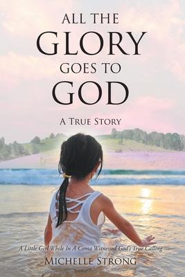 All the Glory Goes to God: A True Story: A Little Girl While In A Coma Witnessed God's True Calling