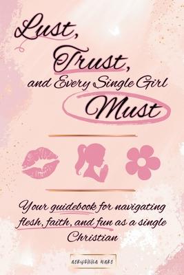 Lust, Trust, and Every Single Girl Must: Your guidebook for navigating flesh, faith, and fun as a single Christian