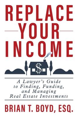 Replace Your Income: A Lawyer's Guide to Finding, Funding, and Managing Real Estate Investments