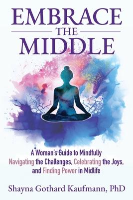 Embrace the Middle: A Woman's Guide to Mindfully Navigating the Challenges, Celebrating the Joys, and Finding Power in Midlife