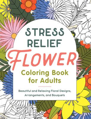 Stress Relief Flower Coloring Book for Adults: Beautiful and Relaxing Floral Designs, Arrangements, and Bouquets