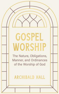 Gospel Worship: Being an Attempt to Exhibit a Scriptural View of the Nature, Obligations, Manner, and Ordinances of the Worship of God