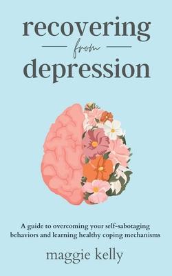 Recovering from Depression: A guide to overcoming your self-sabotaging behaviors and learning healthy coping mechanisms