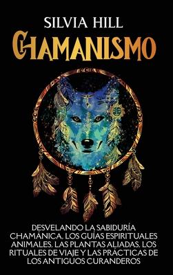 Chamanismo: Desvelando la sabidura chamnica, los guas espirituales animales, las plantas aliadas, los rituales de viaje y las p