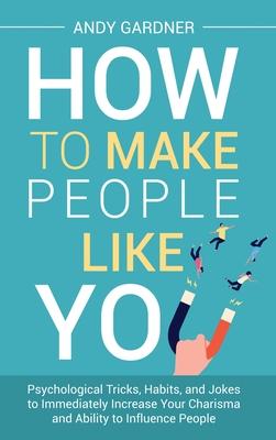 How to Make People Like You: Psychological Tricks, Habits, and Jokes to Immediately Increase Your Charisma and Ability to Influence People