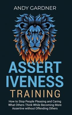 Assertiveness Training: How to Stop People Pleasing and Caring What Others Think While Becoming More Assertive without Offending Others