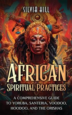 African Spiritual Practices: A Comprehensive Guide to Yoruba, Santeria, Voodoo, Hoodoo, and the Orishas