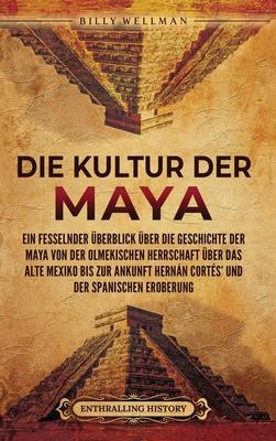 Die Kultur der Maya: Ein fesselnder berblick ber die Geschichte der Maya von der olmekischen Herrschaft ber das alte Mexiko bis zur Anku