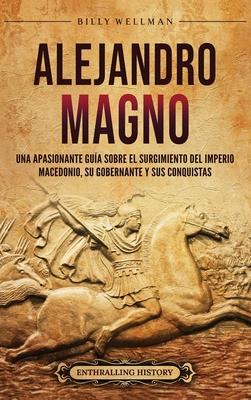 Alejandro Magno: Una apasionante gua sobre el surgimiento del Imperio macedonio, su gobernante y sus conquistas