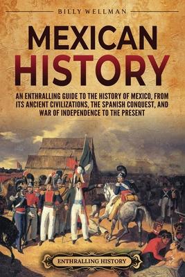 Mexican History: An Enthralling Guide to the History of Mexico, from Its Ancient Civilizations, the Spanish Conquest, and War of Indepe