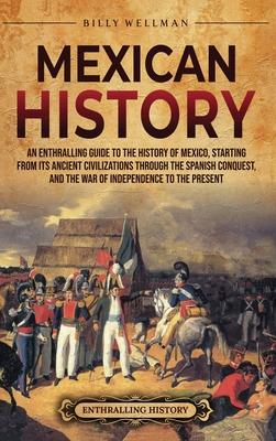 Mexican History: An Enthralling Guide to the History of Mexico, from Its Ancient Civilizations, the Spanish Conquest, and War of Indepe