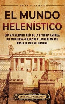 El Mundo Helenstico: Una Apasionante Gua de la Historia Antigua del Mediterrneo, desde Alejandro Magno hasta el Imperio Romano