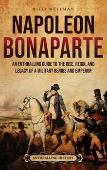 Napoleon Bonaparte: An Enthralling Guide to the Rise, Reign, and Legacy of a Military Genius and Emperor