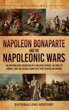 Napoleon Bonaparte and the Napoleonic Wars: An Enthralling Overview of a Military Genius, His Rise to Power, and the Global Conflicts That Shaped an E