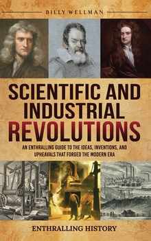 Scientific and Industrial Revolutions: An Enthralling Guide to the Ideas, Inventions, and Upheavals That Forged the Modern Era