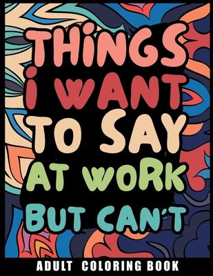 Things I Want to Say at Work But Can't Adult Coloring Book: Humorous Swear word Coloring Book for coworkers. A Funny Stress relief office Gift