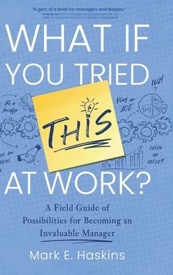 What If You Tried This At Work: A Field Guide of Possibilities for Becoming an Invaluable Manager