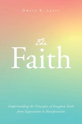 The Faith: Understanding the Principles of Kingdom Faith from Expectation to Manifestation