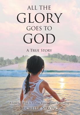 All the Glory Goes to God: A True Story: A Little Girl While In A Coma Witnessed God's True Calling