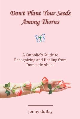 Don't Plant Your Seeds Among Thorns: A Catholic's Guide to Recognizing and Healing from Domestic Abuse