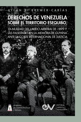 Derechos de Venezuela Sobre El Territorio Esequibo, La Nulidad del Laudo Arbitral de 1899 Y Las Falsedades En La Memoria de Guyana Ante La Corte Inter