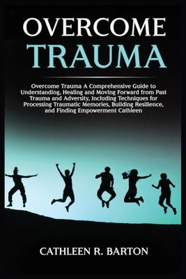 Overcome Trauma: A Comprehensive Guide to Understanding, Healing and Moving Forward from Past Trauma and Adversity, Including Technique