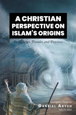 A Christian Perspective on Islam's Origins: Its Religion, Founder, and Practices