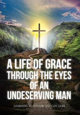 A Life Of Grace Through The Eyes Of An Undeserving Man: Learning To Follow So I Can Lead