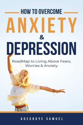 How to Overcome Anxiety & Depression: Roadmap to Living Above Fears, Worries and, Anxiety