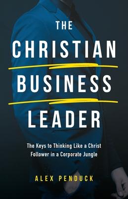 The Christian Business Leader: The Keys to Thinking Like a Christ Follower in a Corporate Jungle