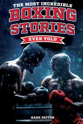 The Most Incredible Boxing Stories Ever Told: Inspirational and Legendary Tales from the Greatest Boxers of All Time