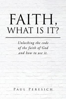 Faith, What Is It?: Unlocking the code of the faith of God and how to use it.