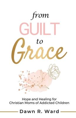 From Guilt to Grace: Hope and Healing for Christian Moms of Addicted Children