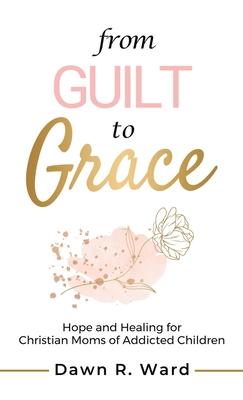 From Guilt to Grace: Hope and Healing for Christian Moms of Addicted Children