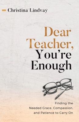 Dear Teacher, You're Enough: Finding the Needed Grace, Compassion, and Patience to Carry On