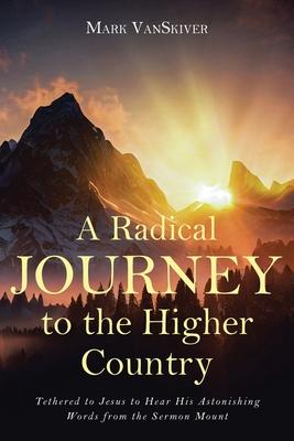 A Radical Journey to the Higher Country: Tethered to Jesus to Hear His Astonishing Words from the Sermon Mount