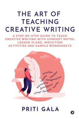 The Art of Teaching Creative Writing: A Step-By-Step Guide to Teach Creative Writing with Concept Notes, Lesson Plans, Induction Activities and Sample