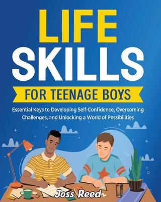 Life Skills for Teenage Boys: Essential Keys to Developing Self-Confidence, Overcoming Challenges, and Unlocking a World of Possibilities