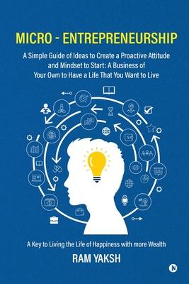 Micro - Entrepreneurship: A Simple Guide of Ideas to Create a Proactive Attitude and Mindset to Start: A Business of Your Own to Have a Life Tha