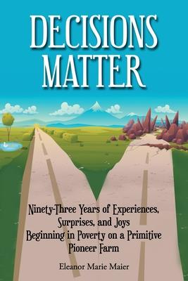 Decisions Matter: Ninety-Three Years of Experiences, Surprises, and Joys Beginning in Poverty on a Primitive Pioneer Farm